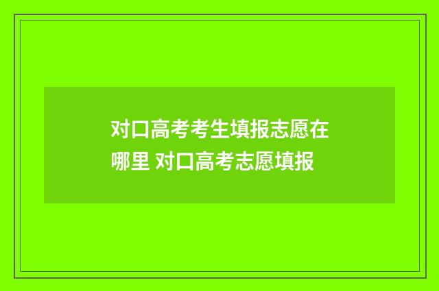 对口高考考生填报志愿在哪里 对口高考志愿填报