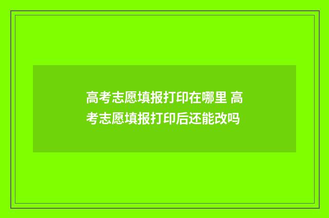 高考志愿填报打印在哪里 高考志愿填报打印后还能改吗