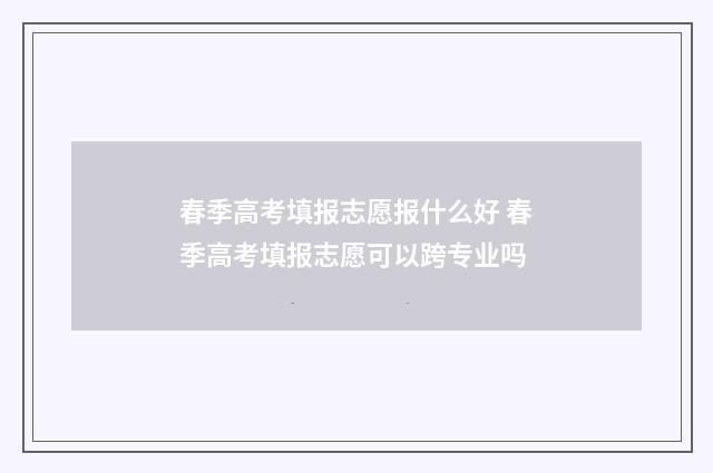 春季高考填报志愿报什么好 春季高考填报志愿可以跨专业吗