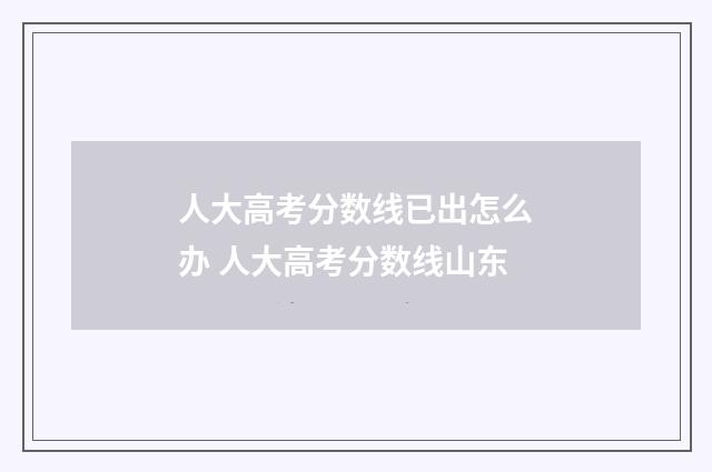 人大高考分数线已出怎么办 人大高考分数线山东