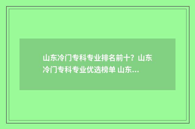 山东冷门专科专业排名前十？山东冷门专科专业优选榜单 山东冷门专科专业排名