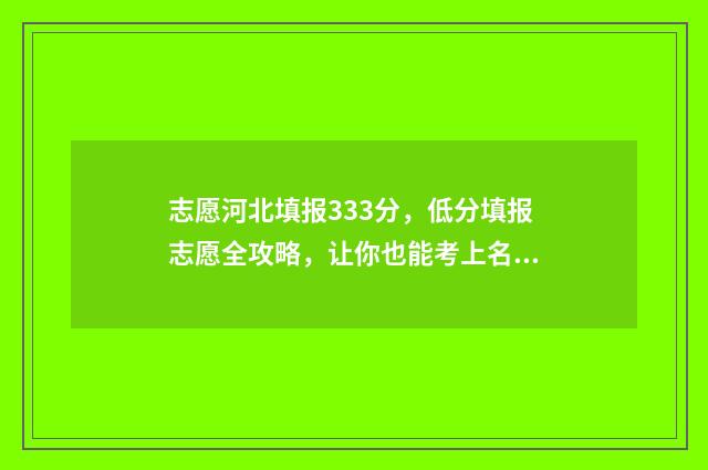 志愿河北填报333分，低分填报志愿全攻略，让你也能考上名校 报考志愿河北