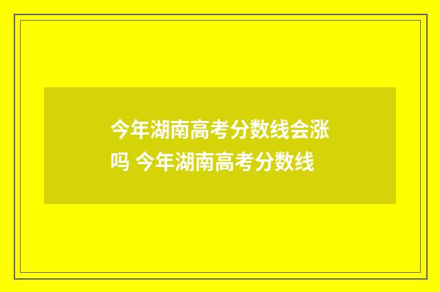 今年湖南高考分数线会涨吗 今年湖南高考分数线