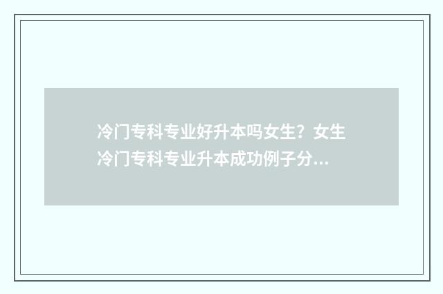 冷门专科专业好升本吗女生？女生冷门专科专业升本成功例子分享 专科生冷门专业