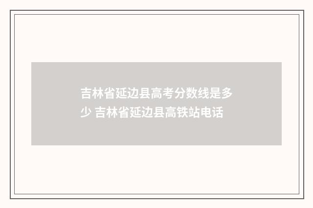 吉林省延边县高考分数线是多少 吉林省延边县高铁站电话