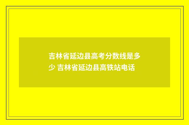 吉林省延边县高考分数线是多少 吉林省延边县高铁站电话