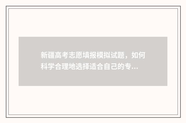 新疆高考志愿填报模拟试题，如何科学合理地选择适合自己的专业和学校？ 新疆高考志愿填报服务平台
