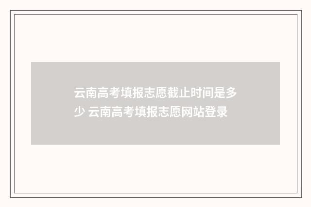 云南高考填报志愿截止时间是多少 云南高考填报志愿网站登录