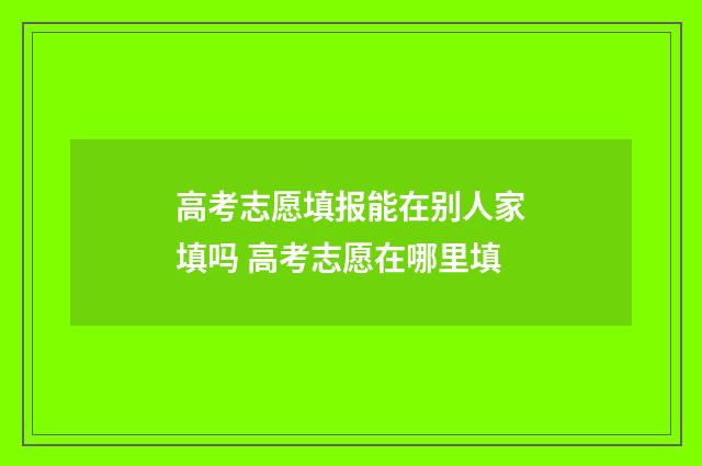 高考志愿填报能在别人家填吗 高考志愿在哪里填