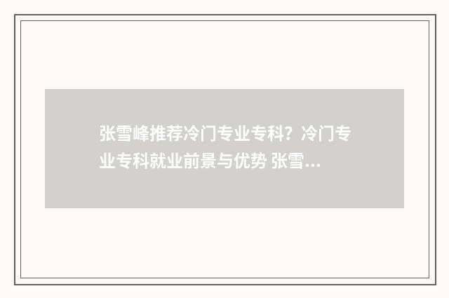 张雪峰推荐冷门专业专科?冷门专业专科就业前景与优势 张雪峰冷门但高薪