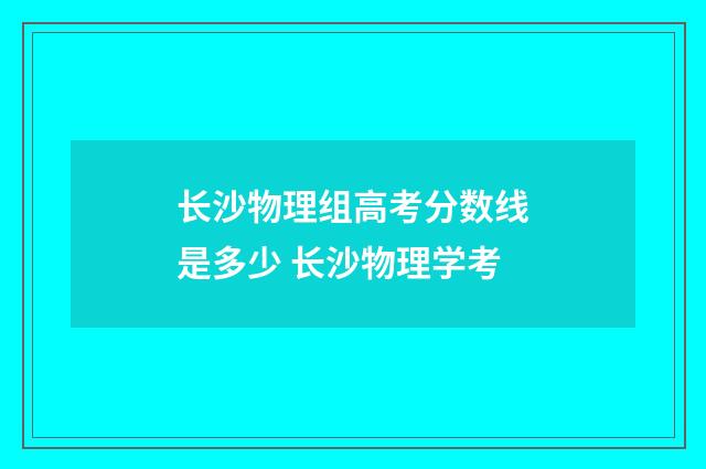 长沙物理组高考分数线是多少 长沙物理学考