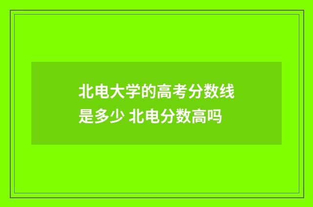 北电大学的高考分数线是多少 北电分数高吗