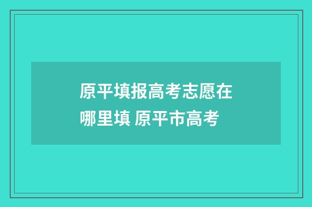 原平填报高考志愿在哪里填 原平市高考