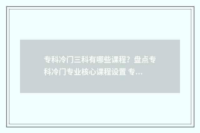 专科冷门三科有哪些课程？盘点专科冷门专业核心课程设置 专科学校冷门专业