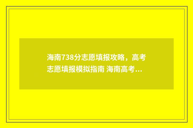 海南738分志愿填报攻略，高考志愿填报模拟指南 海南高考738分能上什么大学