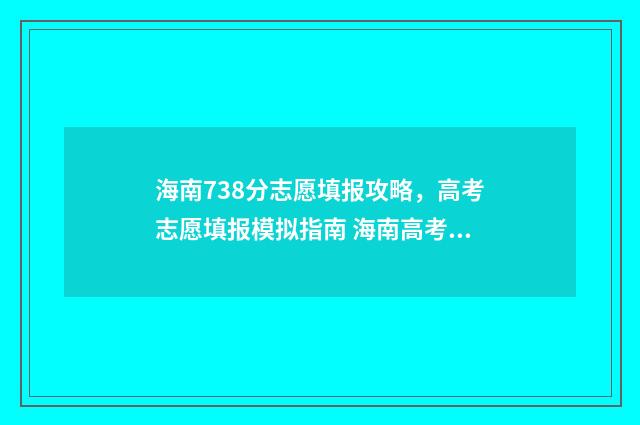 海南738分志愿填报攻略，高考志愿填报模拟指南 海南高考738分能上什么大学