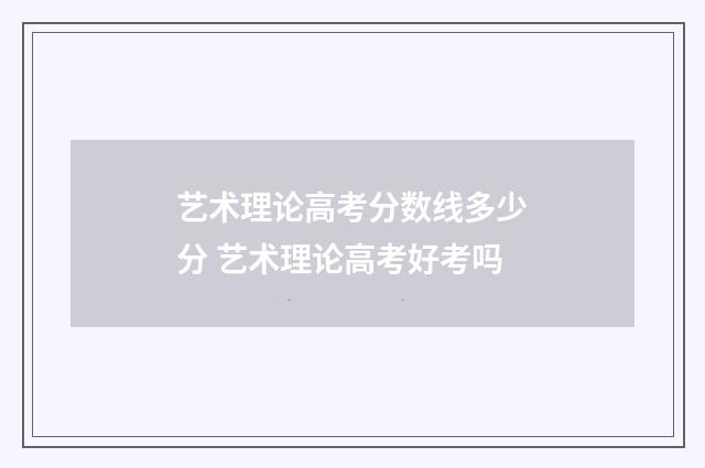 艺术理论高考分数线多少分 艺术理论高考好考吗