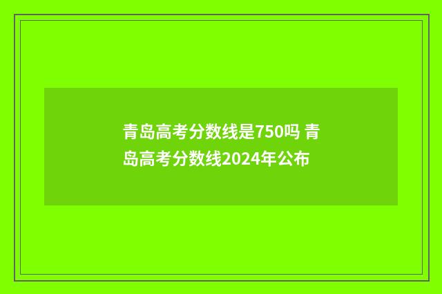青岛高考分数线是750吗 青岛高考分数线2024年公布