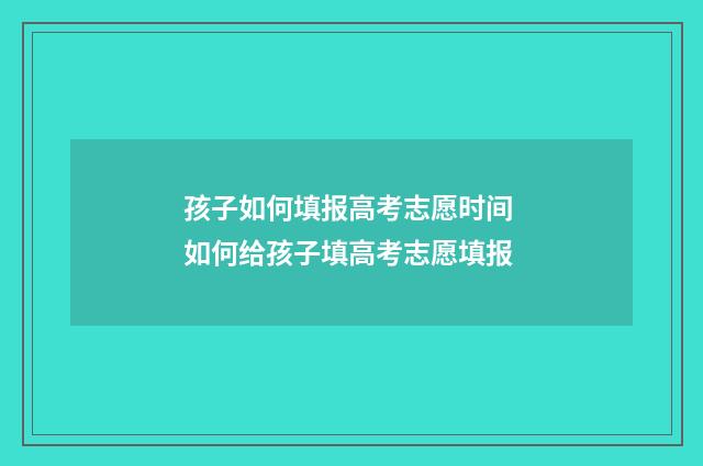 孩子如何填报高考志愿时间 如何给孩子填高考志愿填报