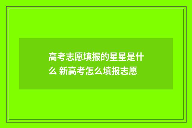 高考志愿填报的星星是什么 新高考怎么填报志愿