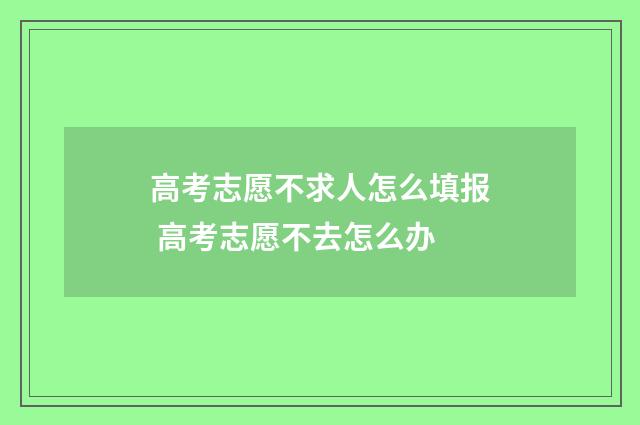 高考志愿不求人怎么填报 高考志愿不去怎么办