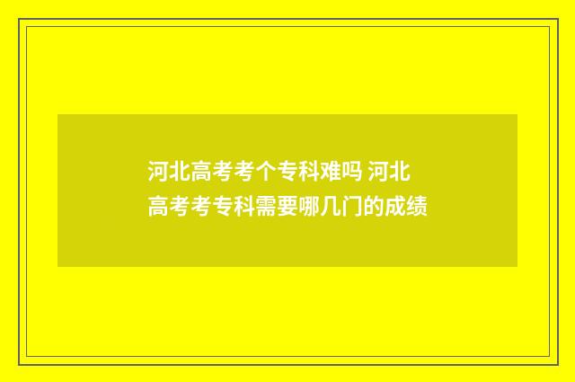 河北高考考个专科难吗 河北高考考专科需要哪几门的成绩