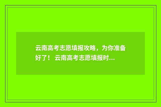 云南高考志愿填报攻略,为你准备好了! 云南高考志愿填报时间和截止时间