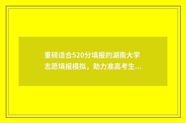 重磅适合520分填报的湖南大学志愿填报模拟,助力准高考生稳妥冲刺理想学府 520分填报什么大学