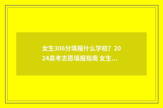 女生306分填报什么学校？2024高考志愿填报指南 女生306分填报什么专业