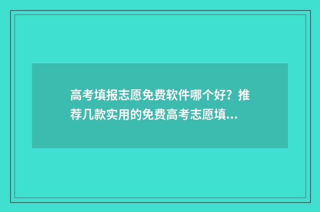 高考填报志愿免费软件哪个好？推荐几款实用的免费高考志愿填报工具 高考填报志愿免费网站