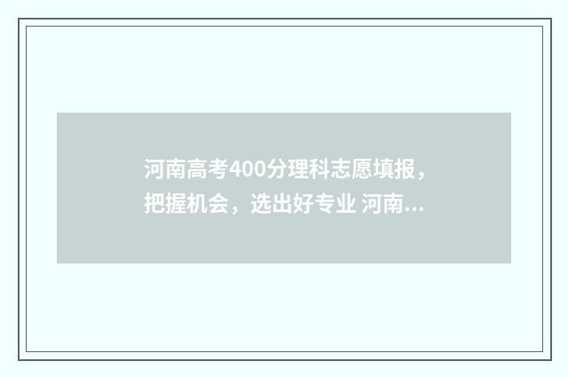 河南高考400分理科志愿填报，把握机会，选出好专业 河南高考400分左右能上什么样的大学