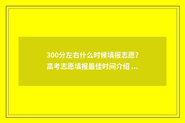 300分左右什么时候填报志愿？高考志愿填报最佳时间介绍 300分到500分要多久