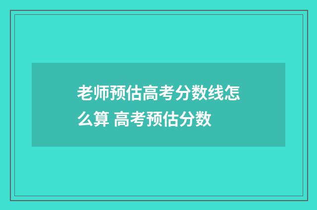 老师预估高考分数线怎么算 高考预估分数