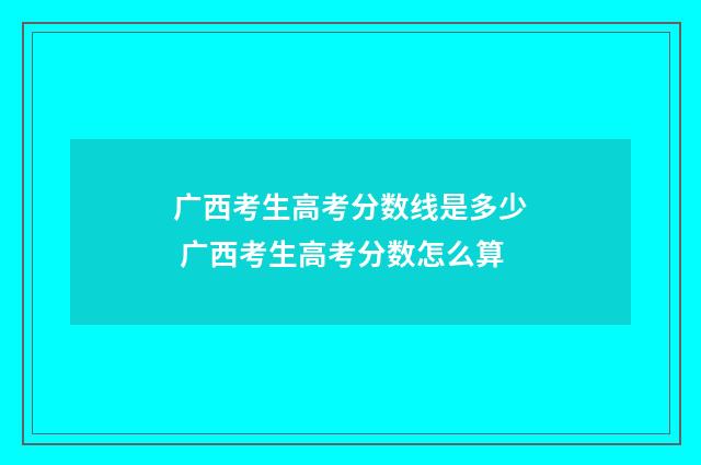 广西考生高考分数线是多少 广西考生高考分数怎么算