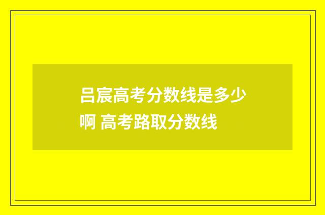 吕宸高考分数线是多少啊 高考路取分数线