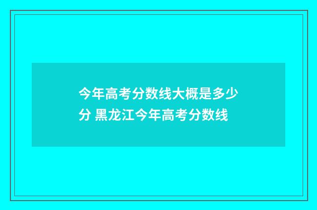 今年高考分数线大概是多少分 黑龙江今年高考分数线