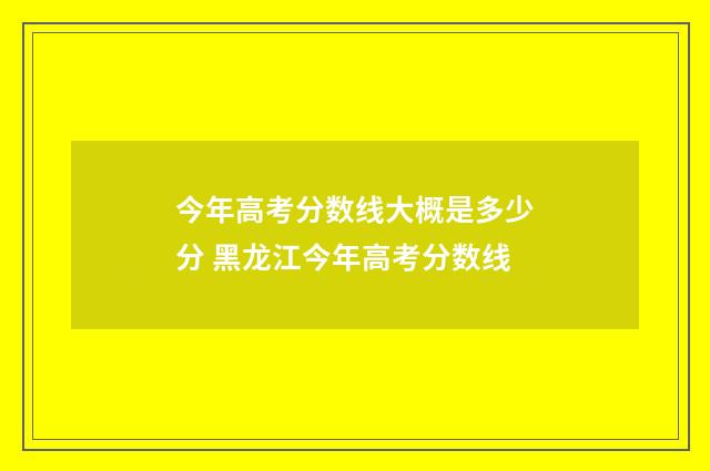 今年高考分数线大概是多少分 黑龙江今年高考分数线