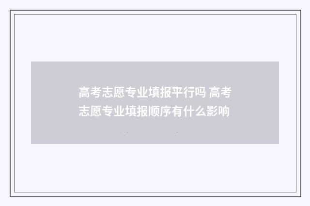 高考志愿专业填报平行吗 高考志愿专业填报顺序有什么影响