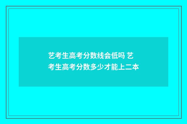 艺考生高考分数线会低吗 艺考生高考分数多少才能上二本
