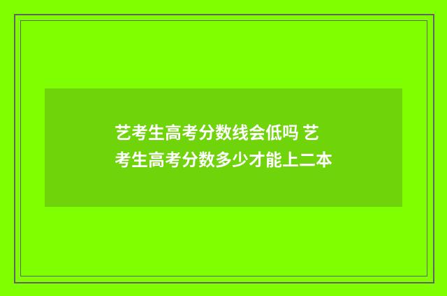 艺考生高考分数线会低吗 艺考生高考分数多少才能上二本