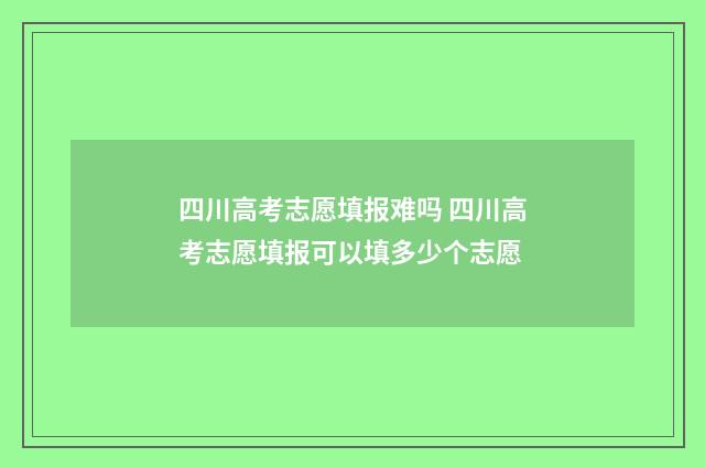 四川高考志愿填报难吗 四川高考志愿填报可以填多少个志愿