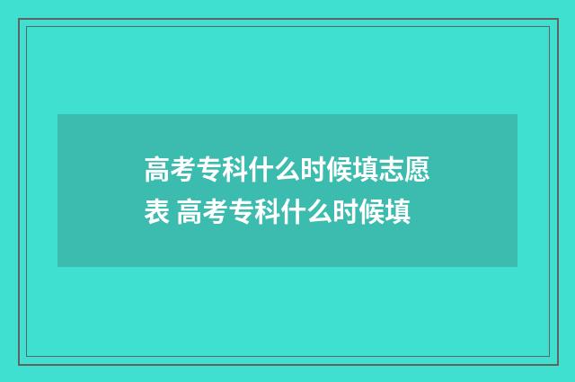 高考专科什么时候填志愿表 高考专科什么时候填