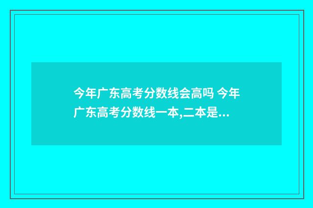 今年广东高考分数线会高吗 今年广东高考分数线一本,二本是多少2021