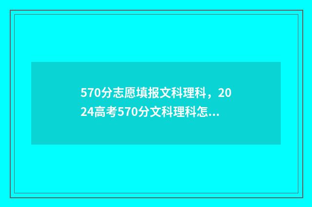 570分志愿填报文科理科，2024高考570分文科理科怎么填报志愿？ 570分可以报考的大学