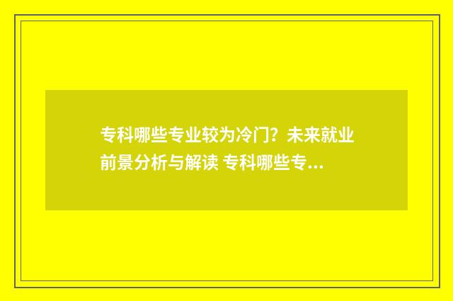 专科哪些专业较为冷门？未来就业前景分析与解读 专科哪些专业前景好
