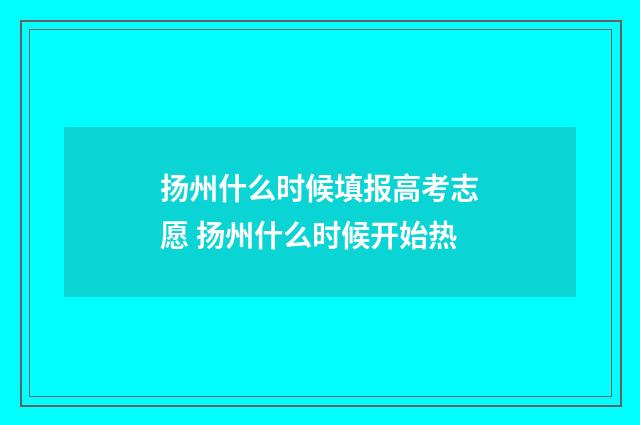 扬州什么时候填报高考志愿 扬州什么时候开始热