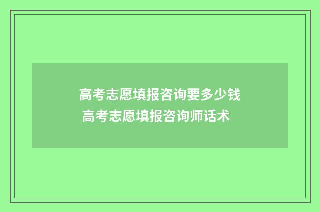 高考志愿填报咨询要多少钱 高考志愿填报咨询师话术