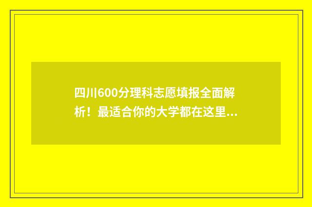 四川600分理科志愿填报全面解析！最适合你的大学都在这里 四川理科600分能考什么大学2021