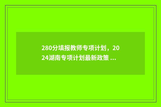 280分填报教师专项计划，2024湖南专项计划最新政策 教师专项要多少分
