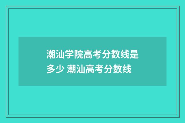 潮汕学院高考分数线是多少 潮汕高考分数线